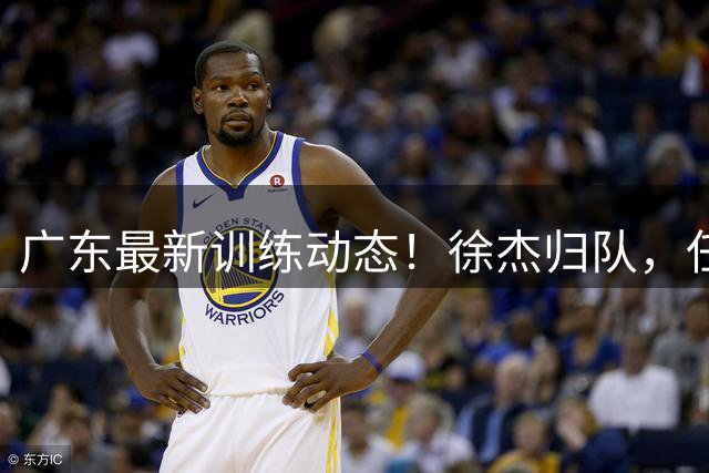广东最新训练动态！徐杰归队，任骏飞指导，全员强化体能！